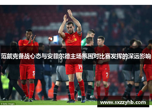 范戴克备战心态与安菲尔德主场氛围对比赛发挥的深远影响 范戴克备战心态与安菲尔德主场氛围对比赛发挥的深远影响