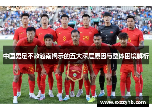 中国男足不敌越南揭示的五大深层原因与整体困境解析 中国男足不敌越南揭示的五大深层原因与整体困境解析